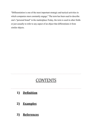 "Differentiation is one of the most important strategic and tactical activities in
which companies must constantly engage." The term has been used to describe
one's "personal brand" in the marketplace.Today, the term is used in other fields
or just casually to refer to any aspect of an object that differentiates it from
similar objects.
CONTENTS
1) Definition
2) Examples
3) References
 