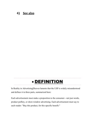 4) See also
 DEFINITION
In Reality in Advertising[Reeves laments that the USP is widely misunderstood
and defines it in three parts, summarized here:
Each advertisement must make a proposition to the consumer—not just words,
product puffery, or show-window advertising. Each advertisement must say to
each reader: "Buy this product, for this specific benefit."
 