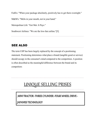 FedEx: "When your package absolutely, positively has to get there overnight."
M&M's: "Melts in your mouth, not in your hand."
Metropolitan Life: "Get Met. It Pays."
Southwest Airlines: "We are the low-fare airline."[5]
SEE ALSO
The term USP has been largely replaced by the concept of a positioning
statement. Positioning determines what place a brand (tangible good or service)
should occupy in the consumer's mind compared to the competition. A position
is often described as the meaningful difference between the brand and its
competitors
UNIQUE SELLING PRISES
MINI TRACTOR -THREE CYLINDER -FOUR WHEEL DRIVE -
JAPANIES TECHNOLOGY
 