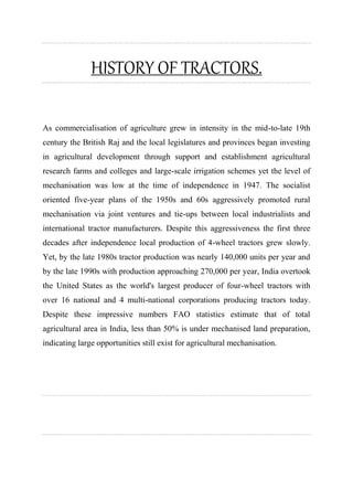 HISTORY OF TRACTORS.
As commercialisation of agriculture grew in intensity in the mid-to-late 19th
century the British Raj and the local legislatures and provinces began investing
in agricultural development through support and establishment agricultural
research farms and colleges and large-scale irrigation schemes yet the level of
mechanisation was low at the time of independence in 1947. The socialist
oriented five-year plans of the 1950s and 60s aggressively promoted rural
mechanisation via joint ventures and tie-ups between local industrialists and
international tractor manufacturers. Despite this aggressiveness the first three
decades after independence local production of 4-wheel tractors grew slowly.
Yet, by the late 1980s tractor production was nearly 140,000 units per year and
by the late 1990s with production approaching 270,000 per year, India overtook
the United States as the world's largest producer of four-wheel tractors with
over 16 national and 4 multi-national corporations producing tractors today.
Despite these impressive numbers FAO statistics estimate that of total
agricultural area in India, less than 50% is under mechanised land preparation,
indicating large opportunities still exist for agricultural mechanisation.
 