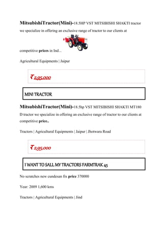 MitsubishiTractor(Mini)-18.5HP VST MITSIBISHI SHAKTI tractor
we specialize in offering an exclusive range of tractor to our clients at
competitive prices in Ind...
Agricultural Equipments | Jaipur
र 2,95,000
MINI TRACTOR
MitsubishiTractor(Mini)-18.5hp VST MITSIBISHI SHAKTI MT180
D tractor we specialize in offering an exclusive range of tractor to our clients at
competitive price..
Tractors | Agricultural Equipments | Jaipur | Jhotwara Road
र 2,95,000
I WANT TO SALL MY TRACTORS FARMTRAK 45
No scratches new cundesan fix price 370000
Year: 2009 1,600 kms
Tractors | Agricultural Equipments | Jind
 