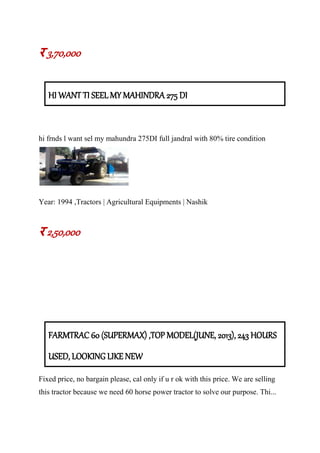र 3,70,000
HI WANT TI SEEL MY MAHINDRA 275 DI
hi frnds l want sel my mahundra 275DI full jandral with 80% tire condition
Year: 1994 ,Tractors | Agricultural Equipments | Nashik
र 2,50,000
FARMTRAC 60 (SUPERMAX) ,TOP MODEL(JUNE, 2013), 243 HOURS
USED, LOOKING LIKE NEW
Fixed price, no bargain please, cal only if u r ok with this price. We are selling
this tractor because we need 60 horse power tractor to solve our purpose. Thi...
 