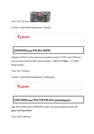 Year: 2013 243 kms
Tractors | Agricultural Equipments | Jagraon
र 5,75,000
JOHNDEERE 5204 FOR SELL MODEL
johndeere 5204 for sell in showroom condition model 7/4/2011 only 950 hours
run tyres back and front 90% tractor number = PB02 8354 Price = 5,15,000
Phone numbe...
Year: 2011 950 kms
Tractors | Agricultural Equipments | Ganganagar
र 5,15,000
JOHN DEERE 5204 TRACTOR FOR SALE 465000&499000
john deere 5204 tractor 2009&2010 model very good condition urgent sale
price 465000&499000
Year: 2010 1,900 kms
 