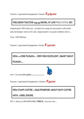 Tractors | Agricultural Equipments | Sunam र 4,65,000
FERCUSION TRACTOR 1035 99 MODEL AT LOW PRICE.TOTAL SET.
original paint, 90% back tyre , no dents less usage by mus,tractor with trailor
and arm kalapai. total set for sale. original paint is in good condition only tr...
Year: 1999 900 kms
Tractors | Agricultural Equipments | Erode र 1,40,000
NEW.= 2-DISK PLOUGH.= . VERY NEW EXCELLENT , SMART HEAVY
PLOUGH..... .
new 1 @ reasonable price...........................
Tractors | Agricultural Equipments | Chittoor र 39,000
NEW CHAFF-CUTTER .= MULTIPURPOSE .HEAVY DUTY CUTTER
WITH. =DISEL ENGINE.
N0.1= choice @ REASONABLE PRICE. very new one....
 
