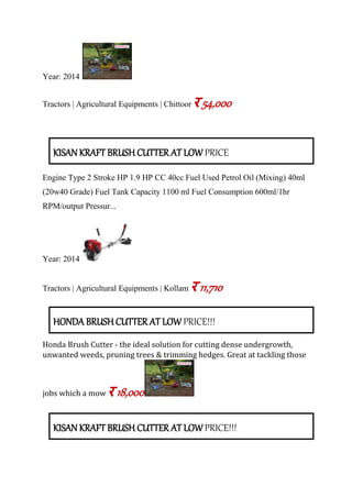 Year: 2014
Tractors | Agricultural Equipments | Chittoor र 54,000
KISAN KRAFT BRUSH CUTTER AT LOW PRICE
Engine Type 2 Stroke HP 1.9 HP CC 40cc Fuel Used Petrol Oil (Mixing) 40ml
(20w40 Grade) Fuel Tank Capacity 1100 ml Fuel Consumption 600ml/1hr
RPM/output Pressur...
Year: 2014
Tractors | Agricultural Equipments | Kollam र 11,710
HONDA BRUSH CUTTER AT LOW PRICE!!!
Honda Brush Cutter - the ideal solution for cutting dense undergrowth,
unwanted weeds, pruning trees & trimming hedges. Great at tackling those
jobs which a mow र 18,000
KISAN KRAFT BRUSH CUTTER AT LOW PRICE!!!
 