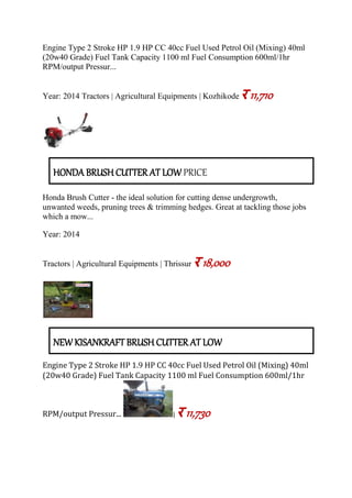 Engine Type 2 Stroke HP 1.9 HP CC 40cc Fuel Used Petrol Oil (Mixing) 40ml
(20w40 Grade) Fuel Tank Capacity 1100 ml Fuel Consumption 600ml/1hr
RPM/output Pressur...
Year: 2014 Tractors | Agricultural Equipments | Kozhikode र 11,710
HONDA BRUSH CUTTER AT LOW PRICE
Honda Brush Cutter - the ideal solution for cutting dense undergrowth,
unwanted weeds, pruning trees & trimming hedges. Great at tackling those jobs
which a mow...
Year: 2014
Tractors | Agricultural Equipments | Thrissur र 18,000
NEW KISANKRAFT BRUSH CUTTER AT LOW
Engine Type 2 Stroke HP 1.9 HP CC 40cc Fuel Used Petrol Oil (Mixing) 40ml
(20w40 Grade) Fuel Tank Capacity 1100 ml Fuel Consumption 600ml/1hr
RPM/output Pressur... | र 11,730
 