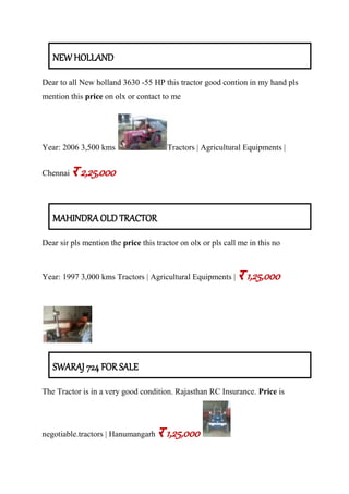 NEW HOLLAND
Dear to all New holland 3630 -55 HP this tractor good contion in my hand pls
mention this price on olx or contact to me
Year: 2006 3,500 kms Tractors | Agricultural Equipments |
Chennai र 2,25,000
MAHINDRA OLD TRACTOR
Dear sir pls mention the price this tractor on olx or pls call me in this no
Year: 1997 3,000 kms Tractors | Agricultural Equipments | र 1,25,000
SWARAJ 724 FOR SALE
The Tractor is in a very good condition. Rajasthan RC Insurance. Price is
negotiable.tractors | Hanumangarh र 1,25,000
 