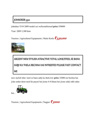 JOHNDEER 5310
johndeer 5310 2009 model oct wellconditioned price 550000
Year: 2009 2,300 kms
Tractors | Agricultural Equipments | Maler Kotla र 5,50,000
ARGENT NEW STYLISH ATRACTIVE TOTAL LOHE/STEEL SE BANA
SABJI KA THELA BECHNA HAI INTRESTED PLEASE FAST CONTACT
ME
new stylish lohe/ steel se bana sabji ka thela low price 32000 me bechna hai
jiske ander dono taraf do payari hai jisme 4-4 khane hai jisme sabji rakh sakte
hai...
Tractors | Agricultural Equipments | Nagpur र 32000
 