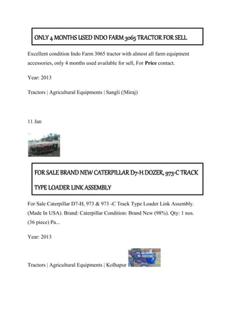 ONLY 4 MONTHS USED INDO FARM 3065 TRACTOR FOR SELL
Excellent condition Indo Farm 3065 tractor with almost all farm equipment
accessories, only 4 months used available for sell, For Price contact.
Year: 2013
Tractors | Agricultural Equipments | Sangli (|Miraj)
11 Jan
FOR SALE BRAND NEW CATERPILLAR D7-H DOZER, 973-C TRACK
TYPE LOADER LINK ASSEMBLY
For Sale Caterpillar D7-H, 973 & 973 -C Track Type Loader Link Assembly.
(Made In USA). Brand: Caterpillar Condition: Brand New (98%). Qty: 1 nos.
(36 piece) Pa...
Year: 2013
Tractors | Agricultural Equipments | Kolhapur
 