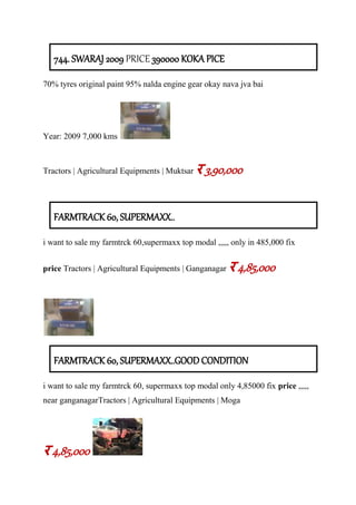 744. SWARAJ 2009 PRICE 390000 KOKA PICE
70% tyres original paint 95% nalda engine gear okay nava jva bai
Year: 2009 7,000 kms
Tractors | Agricultural Equipments | Muktsar र 3,90,000
FARMTRACK 60, SUPERMAXX..
i want to sale my farmtrck 60,supermaxx top modal ,,,,, only in 485,000 fix
price Tractors | Agricultural Equipments | Ganganagar र 4,85,000
FARMTRACK 60, SUPERMAXX..GOOD CONDITION
i want to sale my farmtrck 60, supermaxx top modal only 4,85000 fix price ,,,,,
near ganganagarTractors | Agricultural Equipments | Moga
र 4,85,000
 