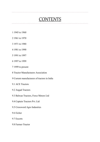 CONTENTS
1 1945 to 1960
2 1961 to 1970
3 1971 to 1980
4 1981 to 1990
5 1991 to 1997
6 1997 to 1999
7 1999 to present
8 Tractor Manufacturers Association
9 Current manufacturers of tractors in India
9.1 ACE Tractors
9.2 Angad Tractors
9.3 Balwan Tractors, Force Motors Ltd
9.4 Captain Tractors Pvt. Ltd
9.5 Crossword Agro Industries
9.6 Eicher
9.7 Escorts
9.8 Farmer Tractor
 