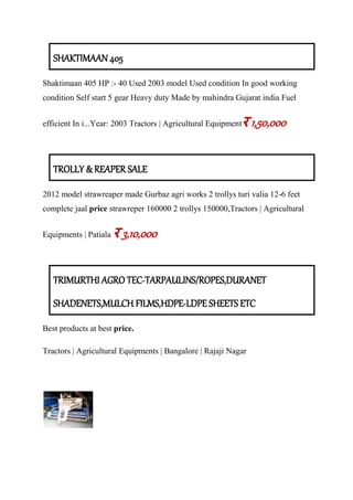 SHAKTIMAAN 405
Shaktimaan 405 HP :- 40 Used 2003 model Used condition In good working
condition Self start 5 gear Heavy duty Made by mahindra Gujarat india Fuel
efficient In i...Year: 2003 Tractors | Agricultural Equipmentर 1,50,000
TROLLY & REAPER SALE
2012 model strawreaper made Gurbaz agri works 2 trollys turi valia 12-6 feet
complete jaal price strawreper 160000 2 trollys 150000,Tractors | Agricultural
Equipments | Patiala र 3,10,000
TRIMURTHI AGRO TEC-TARPAULINS/ROPES,DURANET
SHADENETS,MULCH FILMS,HDPE-LDPE SHEETS ETC
Best products at best price.
Tractors | Agricultural Equipments | Bangalore | Rajaji Nagar
 