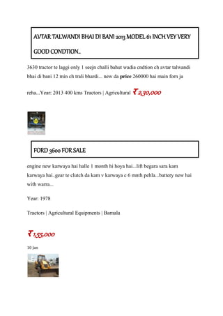 AVTAR TALWANDI BHAI DI BANI 2013 MODEL 61 INCH VEY VERY
GOOD CONDTION..
3630 tractor te laggi only 1 seejn challi bahut wadia cndtion ch avtar talwandi
bhai di bani 12 min ch trali bhardi... new da price 260000 hai main forn ja
reha...Year: 2013 400 kms Tractors | Agricultural र 2,30,000
FORD 3600 FOR SALE
engine new karwaya hai halle 1 month hi hoya hai...lift begara sara kam
karwaya hai..gear te clutch da kam v karwaya c 6 mnth pehla...battery new hai
with warra...
Year: 1978
Tractors | Agricultural Equipments | Barnala
र 1,55,000
10 Jan
 