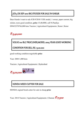 JCB 3 DX SEP 2010 BIG STICKER FOR SALE IN KARUR
Dear friends i want to sale JCB 9/2010 3 DX model, 1 owner, paper current, big
sticker, tyres good condition, price 15,40,000L call N.Pandiya
099432378766,000 kms Tractors | Agricultural Equipments | Karur | Karur
र 15,40,000
VOLVO 210 BLC PROCLINER,MODEL 2004 YEAR GOOD WORKING
CONDITION FOR SELL RS. 13.00.000
good working condition negotioble price
Year: 2004 1,000 kms
Tractors | Agricultural Equipments | Hyderabad
र 13,00,000
HONDA WEED CUTTER FOR SALE
HONDA orginal brush cutter for sale in cheap price
Year: 2014 Tractors | Agricultural Equipments | Chennai र 17,500
 