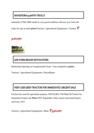 MAHENDRA275WITH TROLLY
mahendra 275bh 2000 model in very good condition with new just 3mnt old
trally for sale at cheef price/Tractors | Agricultural Equipments | Tumkur र
3,00,000
UNI-FARM BRAND ROTAVATORS
Dealership Openings at Unrepresented Areas. Very competitive prices.
Tractors | Agricultural Equipments | Muzaffarpur
VERY LESS USED TRACTOR FOR IMMEDIATE/ URGENT SALE
Exclusively used for agriculture purpose. SONALIKA 740 Mark III Tractor for
Immediate/Urgent sale Price NOT Negotiable. Only serious and actual buyers
call.Year: 2011
Tractors | Agricultural Equipments | Bihar र 3,50,000
 