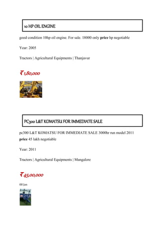 10 HP OIL ENGINE
good condition 10hp oil engine. For sale. 18000 only price hp negotiable
Year: 2005
Tractors | Agricultural Equipments | Thanjavur
र 1,80,000
PC300 L&T KOMATSU FOR IMMEDIATE SALE
pc300 L&T KOMATSU FOR IMMEDIATE SALE 3000hr run model 2011
price 45 lakh negotiable
Year: 2011
Tractors | Agricultural Equipments | Mangalore
र 45,00,000
08 Jan
 