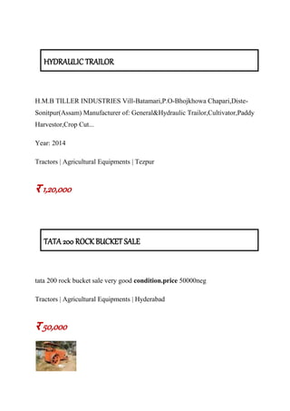 HYDRAULIC TRAILOR
H.M.B TILLER INDUSTRIES Vill-Batamari,P.O-Bhojkhowa Chapari,Diste-
Sonitpur(Assam) Manufacturer of: General&Hydraulic Trailor,Cultivator,Paddy
Harvestor,Crop Cut...
Year: 2014
Tractors | Agricultural Equipments | Tezpur
र 1,20,000
TATA 200 ROCK BUCKET SALE
tata 200 rock bucket sale very good condition.price 50000neg
Tractors | Agricultural Equipments | Hyderabad
र 50,000
 