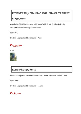 EXCAVATOR EX-70 TATA HITACHI WITH BREAKER FOR SALE AT
RS.24,50,000.00
Model -Jan 2013 Machine run 1400 hours With Demo Breaker Price Rs.
24,50,000.00 Machine is good condition
Year: 2013
Tractors | Agricultural Equipments | Pune
र 24,50,000
07 Jan
FARMTRACK TRACTOR 65
model : 2009 price ; 280000 number : MUZAFFRANAGAR LOAN : NO
Year: 2009
Tractors | Agricultural Equipments | Meerut
र 2,80,000
 