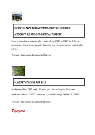 ESCORTS LAUNCHED NEW PREMIUM TRACTORS FOR
AGRICULTURE AND COMMERCIAL PURPOSE
Escorts manufactures and supplies tractors from 15HP to 80HP for different
applications. Escorts have recently launched new premium tractors in the higher
horse...
Tractors | Agricultural Equipments | Kalyan
MALKEET COMBINE FOR SALE
Malkeet combine 2013 model 90 paise tyer Disposel engine Showroom
condition Price - 1375000 Contact us -- jaswinder singh Ph.094-78-720285
Tractors | Agricultural Equipments | Sunam
र 13,75,000
 
