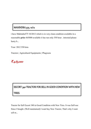 MAHINDRA 575. 10/12
i have Mahindra575 10/2012 which is in very clean condition available in a
reasonable price 465000 available it has run only 550 hour . intrested please
hurry b...
Year: 2012 550 kms
Tractors | Agricultural Equipments | Phagwara
र 4,65,000
ESCORT 340 TRACTOR FOR SELL IN GOOD CONDITION WITH NEW
TIRES.
Tractor for Sell Escort 340 in Good Condition with New Tires. It was Self-use
Since I bought. (Well maintained) I want buy New Tractor, That's why I want
sell m...
 