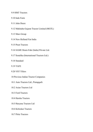 9.9 HMT Tractors
9.10 Indo Farm
9.11 John Deere
9.12 Mahindra Gujarat Tractor Limited (MGTL)
9.13 Mars Group
9.14 New Holland Fiat India
9.15 Preet Tractors
9.16 SAME Deutz-Fahr (India) Private Ltd.
9.17 Sonalika (International Tractors Ltd.)
9.18 Standard
9.19 TAFE
9.20 VST Tillers
10 Previous Indian Tractor Companies
10.1 Auto Tractors Ltd., Pratapgarh
10.2 Asian Tractors Ltd
10.3 Ford Tractors
10.4 Harsha Tractors
10.5 Haryana Tractors Ltd
10.6 Kirloskar Tractors
10.7 Pittie Tractors
 
