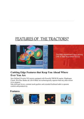 FEATURES OF THE TRACTORS?
Cuttting Edge Features that Keep You Ahead Where
Ever You Are
New Holland 30 series NX tractors equipped with Powerful TREM III engine, Diaphragm
Clutch, Wet Disc Brakes & Lift-O-Matic are technologically superior than any other tractor
in its category.
Side shift gear levers, constant mesh gearbox and extended footboard adds to operator
comfort and productivity
Features
 