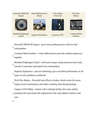 Powerful TREM III
Engine
Semi-Platform Foot
Board
Lift-o-Matic
with Lock
Wet Disc
Brakes
Reliable Diaphragm
Clutch
Superior Hydraulics Economy PTO
Constant Mesh
Gearbox
Powerful TREM III Engine - gives more pulling power with low fuel
consumption
Constant Mesh Gearbox - 4 Star differential to provide comfort and power
together
Reliable Diaphragm Clutch - with more torque rating transmits more load,
smooth in operation and require less maintenance
Superior Hydraulics - proven technology gives excellent performance in all
types of soil conditions worldwide
Web Disc Brakes - Powerful and effective brakes which works for years,
require lesser maintenance and makes working safer during haulage
Unique Lift-O-Matic - button with a locking facility (for extra safety)
instantly lifts and returns the implement to the same depth as before with
ease
 