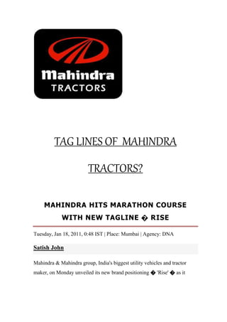 TAG LINES OF MAHINDRA
TRACTORS?
MAHINDRA HITS MARATHON COURSE
WITH NEW TAGLINE � RISE
Tuesday, Jan 18, 2011, 0:48 IST | Place: Mumbai | Agency: DNA
Satish John
Mahindra & Mahindra group, India's biggest utility vehicles and tractor
maker, on Monday unveiled its new brand positioning � 'Rise' � as it
 