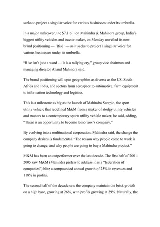 seeks to project a singular voice for various businesses under its umbrella.
In a major makeover, the $7.1 billion Mahindra & Mahindra group, India’s
biggest utility vehicles and tractor maker, on Monday unveiled its new
brand positioning — ‘Rise’ — as it seeks to project a singular voice for
various businesses under its umbrella.
“Rise isn’t just a word — it is a rallying cry,” group vice chairman and
managing director Anand Mahindra said.
The brand positioning will span geographies as diverse as the US, South
Africa and India, and sectors from aerospace to automotive, farm equipment
to information technology and logistics.
This is a milestone as big as the launch of Mahindra Scorpio, the sport
utility vehicle that redefined M&M from a maker of stodgy utility vehicles
and tractors to a contemporary sports utility vehicle maker, he said, adding,
“There is an opportunity to become tomorrow’s company.”
By evolving into a multinational corporation, Mahindra said, the change the
company desires is fundamental. “The reason why people come to work is
going to change, and why people are going to buy a Mahindra product.”
M&M has been an outperformer over the last decade. The first half of 2001-
2005 saw M&M (Mahindra prefers to address it as a “federation of
companies”) blitz a compounded annual growth of 25% in revenues and
118% in profits.
The second half of the decade saw the company maintain the brisk growth
on a high base, growing at 26%, with profits growing at 29%. Naturally, the
 