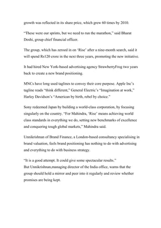 growth was reflected in its share price, which grew 60 times by 2010.
“These were our sprints, but we need to run the marathon,” said Bharat
Doshi, group chief financial officer.
The group, which has zeroed in on ‘Rise’ after a nine-month search, said it
will spend Rs120 crore in the next three years, promoting the new initiative.
It had hired New York-based advertising agency StrawberryFrog two years
back to create a new brand positioning.
MNCs have long used taglines to convey their core purpose. Apple Inc’s
tagline reads “think different,” General Electric’s “Imagination at work,”
Harley Davidson’s “American by birth, rebel by choice.”
Sony redeemed Japan by building a world-class corporation, by focusing
singularly on the country. “For Mahindra, ‘Rise’ means achieving world
class standards in everything we do, setting new benchmarks of excellence
and conquering tough global markets,” Mahindra said.
Unnikrishnan of Brand Finance, a London-based consultancy specialising in
brand valuation, feels brand positioning has nothing to do with advertising
and everything to do with business strategy.
“It is a good attempt. It could give some spectacular results.”
But Unnikrishnan,managing director of the India office, warns that the
group should hold a mirror and peer into it regularly and review whether
promises are being kept.
 