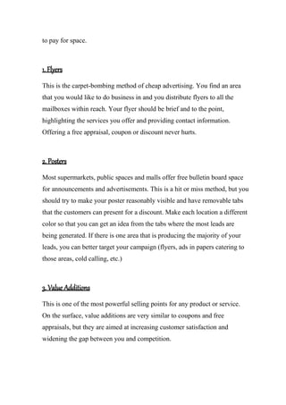 to pay for space.
1. Flyers
This is the carpet-bombing method of cheap advertising. You find an area
that you would like to do business in and you distribute flyers to all the
mailboxes within reach. Your flyer should be brief and to the point,
highlighting the services you offer and providing contact information.
Offering a free appraisal, coupon or discount never hurts.
2. Posters
Most supermarkets, public spaces and malls offer free bulletin board space
for announcements and advertisements. This is a hit or miss method, but you
should try to make your poster reasonably visible and have removable tabs
that the customers can present for a discount. Make each location a different
color so that you can get an idea from the tabs where the most leads are
being generated. If there is one area that is producing the majority of your
leads, you can better target your campaign (flyers, ads in papers catering to
those areas, cold calling, etc.)
3. Value Additions
This is one of the most powerful selling points for any product or service.
On the surface, value additions are very similar to coupons and free
appraisals, but they are aimed at increasing customer satisfaction and
widening the gap between you and competition.
 