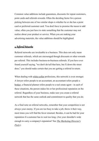Common value additions include guarantees, discounts for repeat customers,
point cards and referrals rewards. Often the deciding factor for a person
picking between one of two similar shops is whether he or she has a point
card or preferred customer card. You don't have to promise the moon to add
value; often you just have to state something that the customer may not
realize about your product or service. When you are making your
advertising materials, the value additions should be highlighted.
4. Referral Networks
Referral networks are invaluable to a business. This does not only mean
customer referrals, which are encouraged though discounts or other rewards
per referral. This includes business-to-business referrals. If you have ever
found yourself saying, "we don't do/sell that here, but X down the street
does," you should make certain that you are getting a referral in return.
When dealing with white-collar professions, this network is even stronger.
A lawyer refers people to an accountant, an accountant refers people a
broker, a financial planner refers people to a real estate agent - in each of
these situations, the person stakes his or her professional reputation on the
referral. Regardless of your business, make sure you create a referral
network that has the same outlook and commitment to quality that you do.
As a final note on referral networks, remember that your competition is not
always your enemy. If you are too busy to take a job, throw it their way,
most times you will find the favor returned. Besides, it can be bad for your
reputation if a customer has to wait too long. (Are your shoulder's wide
enough to carry a company's reputation? See The Marketing Director's
Pitch.)
 