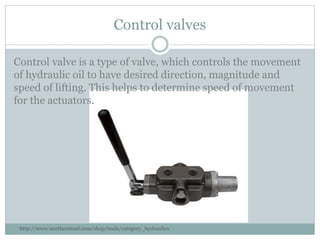 Control valves
Control valve is a type of valve, which controls the movement
of hydraulic oil to have desired direction, magnitude and
speed of lifting. This helps to determine speed of movement
for the actuators.
http://www.northerntool.com/shop/tools/category_hydraulics
 