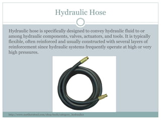 Hydraulic Hose
Hydraulic hose is specifically designed to convey hydraulic fluid to or
among hydraulic components, valves, actuators, and tools. It is typically
flexible, often reinforced and usually constructed with several layers of
reinforcement since hydraulic systems frequently operate at high or very
high pressures.
http://www.northerntool.com/shop/tools/category_hydraulics
 