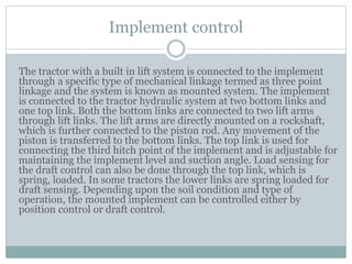 Implement control
The tractor with a built in lift system is connected to the implement
through a specific type of mechanical linkage termed as three point
linkage and the system is known as mounted system. The implement
is connected to the tractor hydraulic system at two bottom links and
one top link. Both the bottom links are connected to two lift arms
through lift links. The lift arms are directly mounted on a rockshaft,
which is further connected to the piston rod. Any movement of the
piston is transferred to the bottom links. The top link is used for
connecting the third hitch point of the implement and is adjustable for
maintaining the implement level and suction angle. Load sensing for
the draft control can also be done through the top link, which is
spring, loaded. In some tractors the lower links are spring loaded for
draft sensing. Depending upon the soil condition and type of
operation, the mounted implement can be controlled either by
position control or draft control.
 