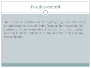 Position control
In this system, constant depth of ploughing is maintained by
automatic adjustment of draft of tractor. In this system the
control valve can be operated directly by the driver to raise
lower or hold an implement, mounted on the linkage at any
chosen height.
 