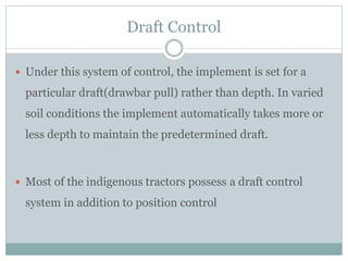 Draft Control
 Under this system of control, the implement is set for a
particular draft(drawbar pull) rather than depth. In varied
soil conditions the implement automatically takes more or
less depth to maintain the predetermined draft.
 Most of the indigenous tractors possess a draft control
system in addition to position control
 