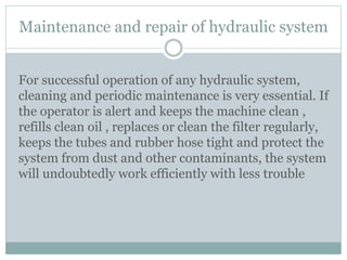 Maintenance and repair of hydraulic system
For successful operation of any hydraulic system,
cleaning and periodic maintenance is very essential. If
the operator is alert and keeps the machine clean ,
refills clean oil , replaces or clean the filter regularly,
keeps the tubes and rubber hose tight and protect the
system from dust and other contaminants, the system
will undoubtedly work efficiently with less trouble
 