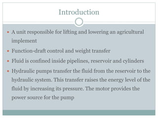 Introduction
 A unit responsible for lifting and lowering an agricultural
implement
 Function-draft control and weight transfer
 Fluid is confined inside pipelines, reservoir and cylinders
 Hydraulic pumps transfer the fluid from the reservoir to the
hydraulic system. This transfer raises the energy level of the
fluid by increasing its pressure. The motor provides the
power source for the pump
 