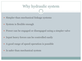 Why hydraulic system
 Simpler than mechanical linkage systems
 System is flexible enough
 Power can be engaged or disengaged using a simpler valve
 Input heavy forces can be controlled easily
 A good range of speed operation is possible
 Is safer than mechanical system
 