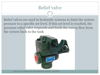 Relief valve
Relief valves are used in hydraulic systems to limit the system
pressure to a specific set level. If this set level is reached, the
pressure relief valve responds and feeds the excess flow from
the system back to the tank
http://www.northerntool.com/shop/tools/category_hydraulics
 