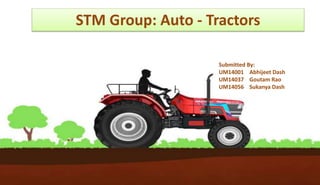 STM Group: Auto - Tractors
Submitted By:
UM14001 Abhijeet Dash
UM14037 Goutam Rao
UM14056 Sukanya Dash
 