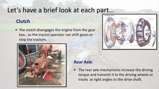 Let’s have a brief look at each part…
Clutch
 The clutch disengages the engine from the gear
box , so the tractor operator can shift gears or
stop the tractors.
Rear Axle
 The rear axle mechanisms increase the driving
torque and transmit it to the driving wheels or
tracks at right angles to the drive shaft.
 