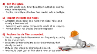 4) Test the lights.
 If a light fails to work, it may be a blown out bulb or fuse that
needs to be replaced.
 find the correct type of bulb or fuse needed to fix a bad light.
5) Inspect the belts and hoses
 A tractor’s engine relies on a number of rubber hoses and
usually at least one belt.
 Excessively worn rubber components should all be replaced.
 Any rubber that has cracked should be replaced.
6) Replace the air filter as needed.
 Should change the air filter more or less frequently according
to the environment.
 Locate the air filter using the tractor’s user manual, then
visually inspect it.
 Dirty air filter should be cleaned and replaced.
 You should check your air filter after 8 hours of use or so.
 