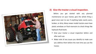 2) Give the tractor a visual inspection.
Before you get started with any planned
maintenance on your tractor, give the whole thing a
good once over to see if anything looks overly worn,
broken, or dirty. Many newer model tractors even have
plastic windows on fluid reservoirs to check things like
hydraulic fluid levels.
 Give your tractor a visual inspection before and
after each use.
 Make note of any issues you identify to make sure
you address them before the next time you use the
tractor.
 