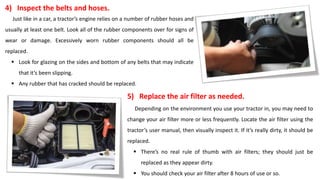 4) Inspect the belts and hoses.
Just like in a car, a tractor’s engine relies on a number of rubber hoses and
usually at least one belt. Look all of the rubber components over for signs of
wear or damage. Excessively worn rubber components should all be
replaced.
 Look for glazing on the sides and bottom of any belts that may indicate
that it’s been slipping.
 Any rubber that has cracked should be replaced.
5) Replace the air filter as needed.
Depending on the environment you use your tractor in, you may need to
change your air filter more or less frequently. Locate the air filter using the
tractor’s user manual, then visually inspect it. If it’s really dirty, it should be
replaced.
 There’s no real rule of thumb with air filters; they should just be
replaced as they appear dirty.
 You should check your air filter after 8 hours of use or so.
 