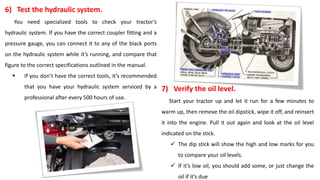 6) Test the hydraulic system.
You need specialized tools to check your tractor’s
hydraulic system. If you have the correct coupler fitting and a
pressure gauge, you can connect it to any of the black ports
on the hydraulic system while it’s running, and compare that
figure to the correct specifications outlined in the manual.
 If you don’t have the correct tools, it’s recommended
that you have your hydraulic system serviced by a
professional after every 500 hours of use.
7) Verify the oil level.
Start your tractor up and let it run for a few minutes to
warm up, then remove the oil dipstick, wipe it off, and reinsert
it into the engine. Pull it out again and look at the oil level
indicated on the stick.
 The dip stick will show the high and low marks for you
to compare your oil levels.
 If it’s low oil, you should add some, or just change the
oil if it’s due
 