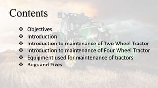 Contents
 Objectives
 Introduction
 Introduction to maintenance of Two Wheel Tractor
 Introduction to maintenance of Four Wheel Tractor
 Equipment used for maintenance of tractors
 Bugs and Fixes
 