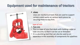  vises
vises are mechanical tools that are used to support
certain metal works on various work pieces by
securing them to stay firm.
type of vise:
1. Pipe vise
• This is a type of vice that deals with holding a pipe or
tube securely so that it can be cut or threaded.
• It is a plumbing tool that can also be used as an
apparatus in the assembly of components for pipelines
 