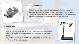  Off center vise
• The off-center bench vise is mainly applied to the aspect of
irregularly shaped or longer objects compared to other vises.
• It has the swivel feature that can be extended up to 360degrees
upon locking down of the work piece to the machine.
 Rotary vise
• When it comes to the use of a rotary vise, there is the ability of
the tool to rotate around the same axis with that of the hook’s
shank.
• This feature allows its user to tie down material and rotate the
hook to apply the work piece.
 